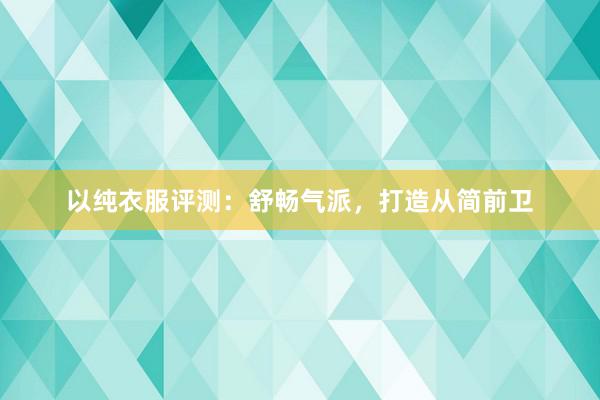 以纯衣服评测：舒畅气派，打造从简前卫